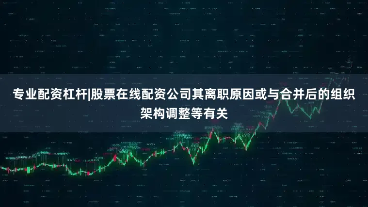 专业配资杠杆|股票在线配资公司其离职原因或与合并后的组织架构调整等有关