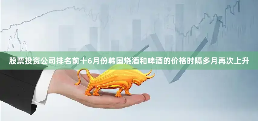 股票投资公司排名前十6月份韩国烧酒和啤酒的价格时隔多月再次上升