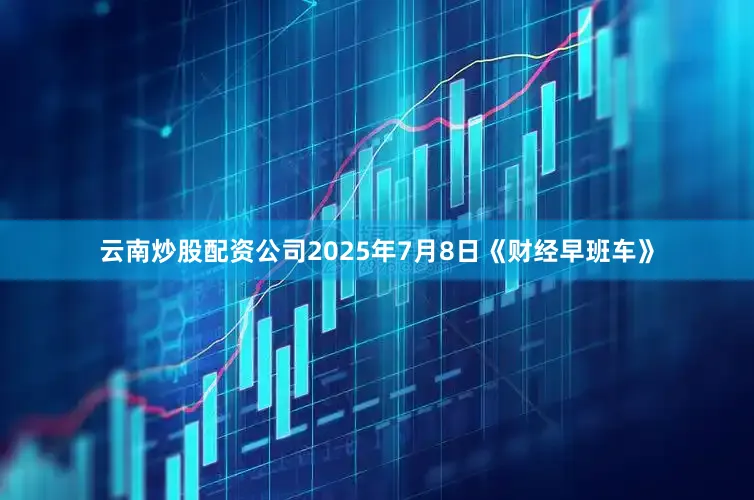 云南炒股配资公司2025年7月8日《财经早班车》