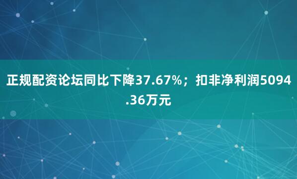 正规配资论坛同比下降37.67%；扣非净利润5094.36万元