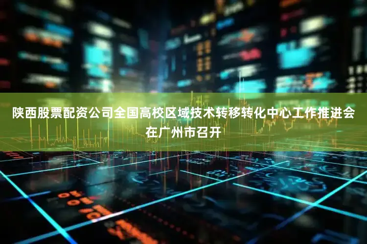 陕西股票配资公司全国高校区域技术转移转化中心工作推进会在广州市召开