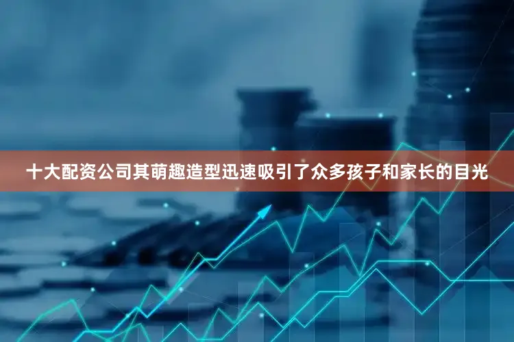 十大配资公司其萌趣造型迅速吸引了众多孩子和家长的目光