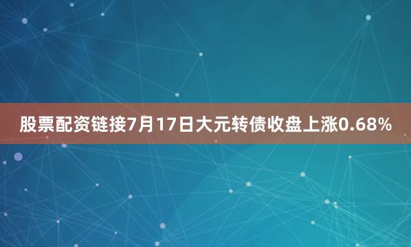 股票配资链接7月17日大元转债收盘上涨0.68%