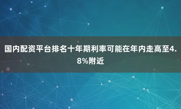 国内配资平台排名十年期利率可能在年内走高至4.8%附近