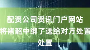 配资公司资讯门户网站将褚韶中绑了送给对方处置