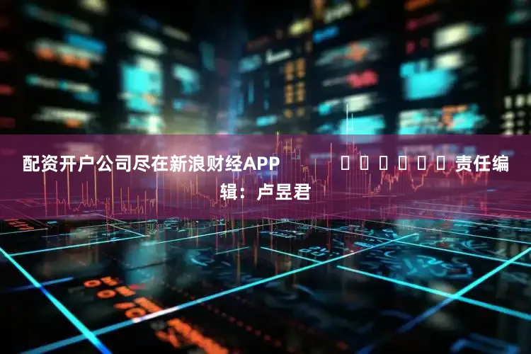 配资开户公司尽在新浪财经APP            						责任编辑：卢昱君