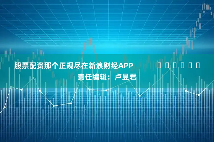 股票配资那个正规尽在新浪财经APP            						责任编辑：卢昱君