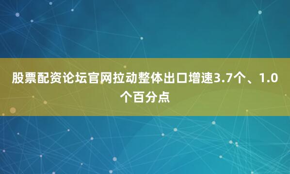 股票配资论坛官网拉动整体出口增速3.7个、1.0个百分点