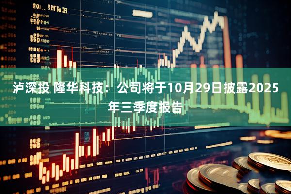 泸深投 隆华科技：公司将于10月29日披露2025年三季度报告