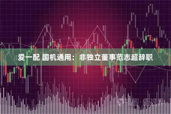 爱一配 国机通用：非独立董事范志超辞职