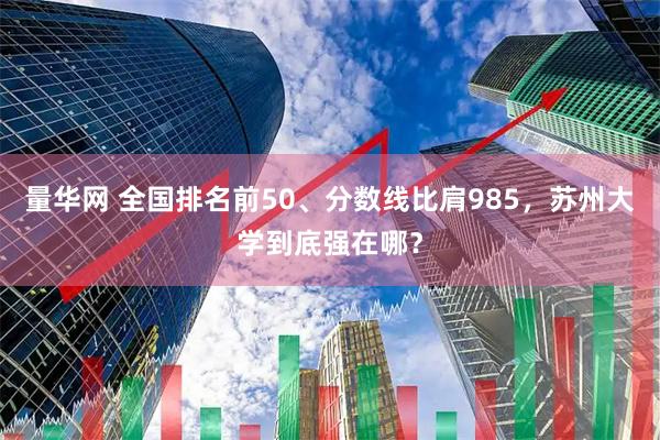 量华网 全国排名前50、分数线比肩985，苏州大学到底强在哪？