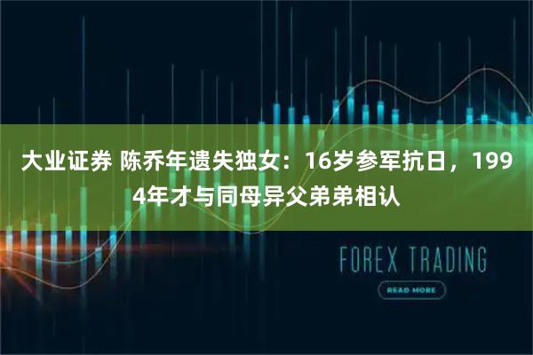 大业证券 陈乔年遗失独女：16岁参军抗日，1994年才与同母异父弟弟相认