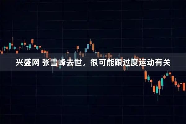 兴盛网 张雪峰去世，很可能跟过度运动有关