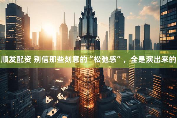 顺发配资 别信那些刻意的“松弛感”，全是演出来的