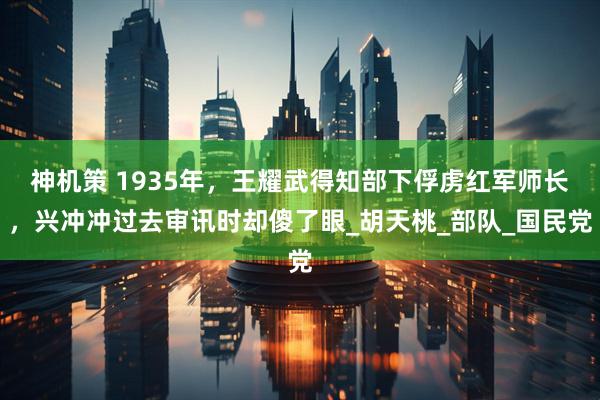 神机策 1935年，王耀武得知部下俘虏红军师长，兴冲冲过去审讯时却傻了眼_胡天桃_部队_国民党