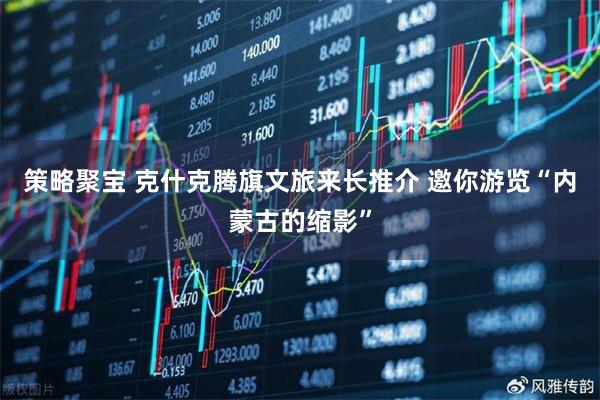 策略聚宝 克什克腾旗文旅来长推介 邀你游览“内蒙古的缩影”