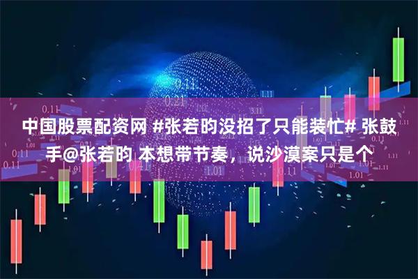 中国股票配资网 #张若昀没招了只能装忙# 张鼓手@张若昀 本想带节奏，说沙漠案只是个