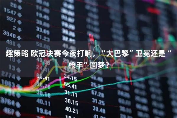 趣策略 欧冠决赛今夜打响，“大巴黎”卫冕还是“枪手”圆梦？