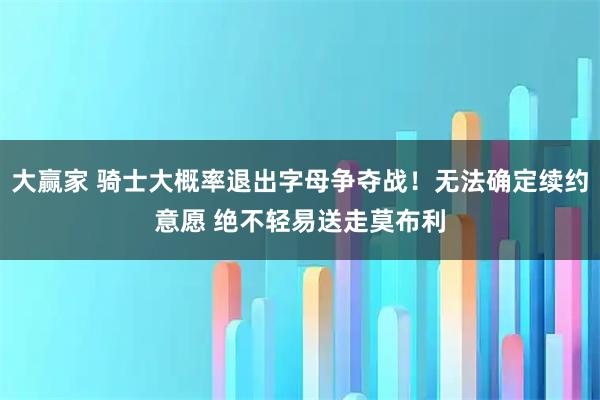 大赢家 骑士大概率退出字母争夺战！无法确定续约意愿 绝不轻易送走莫布利