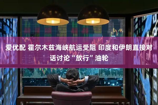 爱优配 霍尔木兹海峡航运受阻 印度和伊朗直接对话讨论“放行”油轮