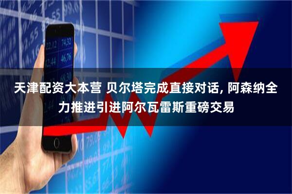 天津配资大本营 贝尔塔完成直接对话, 阿森纳全力推进引进阿尔瓦雷斯重磅交易