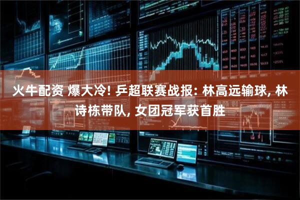 火牛配资 爆大冷! 乒超联赛战报: 林高远输球, 林诗栋带队, 女团冠军获首胜