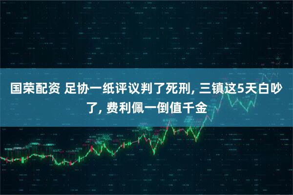 国荣配资 足协一纸评议判了死刑, 三镇这5天白吵了, 费利佩一倒值千金